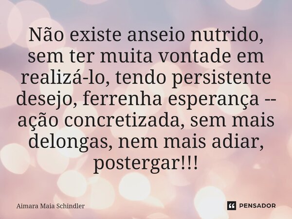 Não existe anseio nutrido, sem ter muita vontade em realizá-lo, tendo persistente desejo, ferrenha esperança -- ação concretizada, sem mais delongas, nem mais a... Frase de Aimara Maia Schindler.