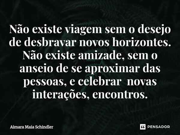 ⁠Não existe viagem sem o desejo de desbravar novos horizontes. Não existe amizade, sem o anseio de se aproximar das pessoas, e celebrar novas interações, encont... Frase de Aimara Maia Schindler.