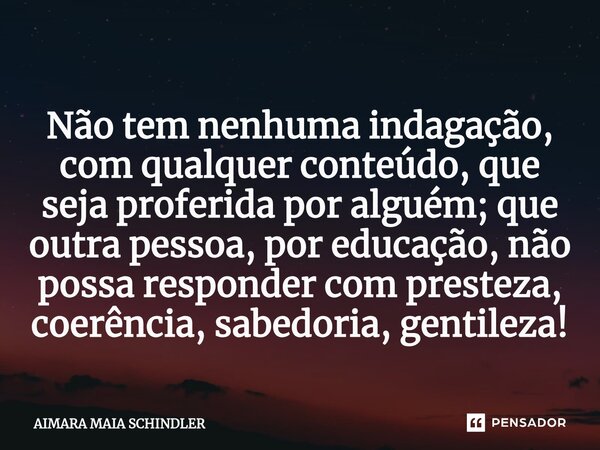 ⁠Não tem nenhuma indagação, com qualquer conteúdo, que seja proferida por alguém; que outra pessoa, por educação, não possa responder com presteza, coerência, s... Frase de Aimara Maia Schindler.