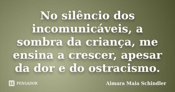 No silêncio dos incomunicáveis, a sombra da criança, me ensina a crescer, apesar da dor e do ostracismo.... Frase de Aimara Maia Schindler.