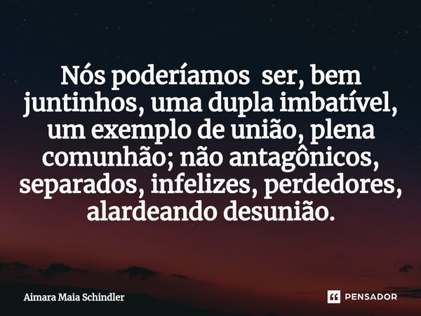 Nós poderíamos ser, bem juntinhos, uma dupla imbatível, um exemplo de união, plena comunhão; não antagônicos, separados, infelizes, perdedores, alardeando desun... Frase de Aimara Maia Schindler.