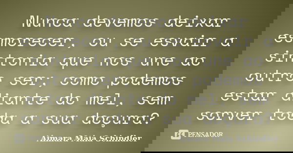 Nunca devemos deixar esmorecer, ou se esvair a sintonia que nos une ao outro ser; como podemos estar diante do mel, sem sorver toda a sua doçura?... Frase de Aimara Maia Schindler.