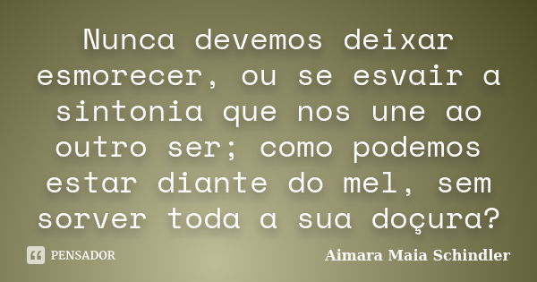 Nunca devemos deixar esmorecer, ou se esvair a sintonia que nos une ao outro ser; como podemos estar diante do mel, sem sorver toda a sua doçura?... Frase de Aimara Maia Schindler.