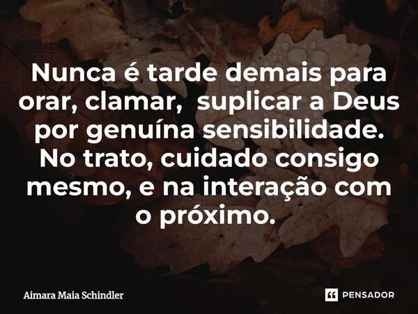 Nunca é tarde demais para orar, clamar, suplicar a Deus por genuína sensibilidade. No trato, cuidado consigo mesmo, e na interação com o próximo. ⁠... Frase de Aimara Maia Schindler.