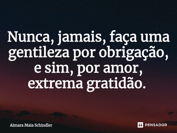 Nunca, jamais, faça uma gentileza por obrigação, e sim, por amor, extrema gratidão. ⁠... Frase de Aimara Maia Schindler.