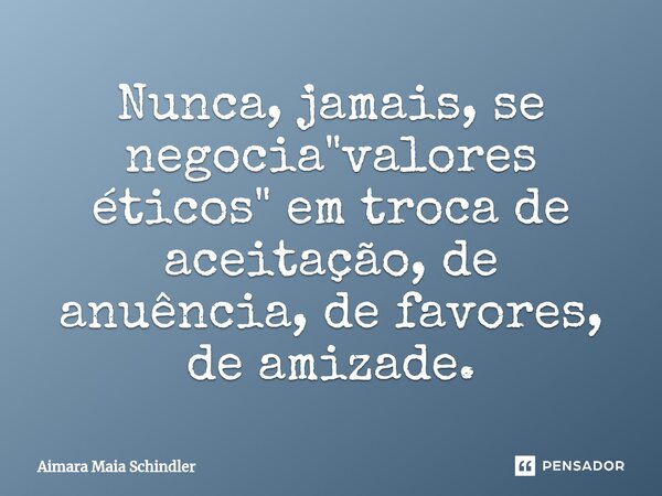 Nunca, jamais, se negocia "valores éticos" em troca de aceitação, de anuência, de favores, de amizade.... Frase de Aimara Maia Schindler.