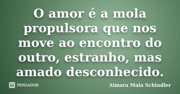 O amor é a mola propulsora que nos move ao encontro do outro, estranho, mas amado desconhecido.... Frase de Aimara Maia Schindler.