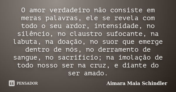 O amor verdadeiro não consiste em meras palavras, ele se revela com todo o seu ardor, intensidade, no silêncio, no claustro sufocante, na labuta, na doação, no ... Frase de Aimara Maia Schindler.