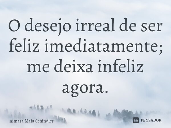 O d⁠esejo irreal de ser feliz imediatamente; me deixa infeliz agora.... Frase de Aimara Maia Schindler.