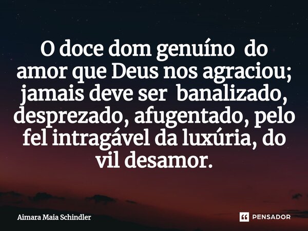 ⁠O doce dom genuíno do amor que Deus nos agraciou; jamais deve ser banalizado, desprezado, afugentado, pelo fel intragável da luxúria, do vil desamor.... Frase de Aimara Maia Schindler.