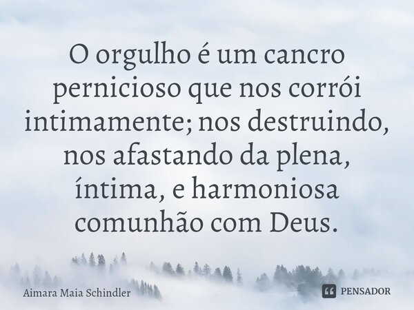 O orgulho é um cancro pernicioso que nos corrói intimamente; nos destruindo, nos afastando ⁠da plena, íntima, e harmoniosa comunhão com Deus.... Frase de Aimara Maia Schindler.