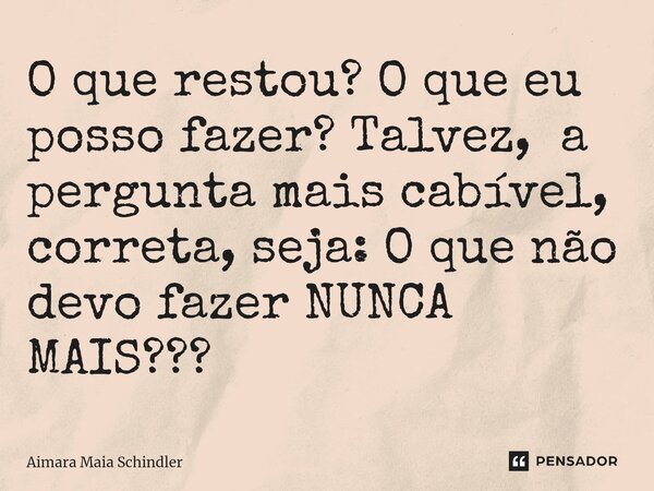 ⁠O que restou? O que eu posso fazer? Talvez, a pergunta mais cabível, correta, seja: O que não devo fazer NUNCA MAIS???... Frase de Aimara Maia Schindler.