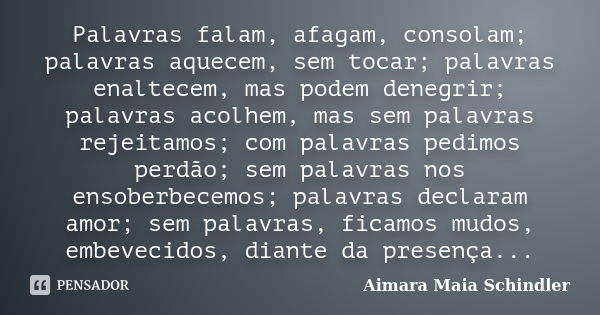 Palavras falam, afagam, consolam; palavras aquecem, sem tocar; palavras enaltecem, mas podem denegrir; palavras acolhem, mas sem palavras rejeitamos; com palavr... Frase de Aimara Maia Schindler.