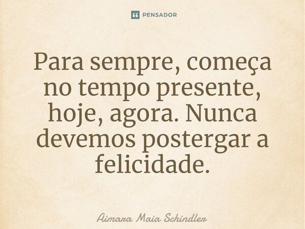 ⁠Para sempre, começa no tempo presente, hoje, agora. Nunca devemos postergar a felicidade.... Frase de Aimara Maia Schindler.