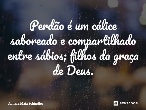 ⁠Perdão é um cálice saboreado e compartilhado entre sábios; filhos da graça de Deus.... Frase de Aimara Maia Schindler.