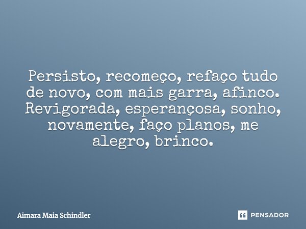 Persisto, recomeço, refaço tudo de novo, com mais garra, afinco. Revigorada,esperançosa,sonho, novamente, faço planos, me alegro, brinco.... Frase de Aimara Maia Schindler.