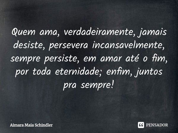 Quem ama, ⁠verdadeiramente, jamais desiste, persevera incansavelmente, sempre persiste, em amar até o fim, por toda eternidade; enfim, juntos pra sempre!... Frase de Aimara Maia Schindler.