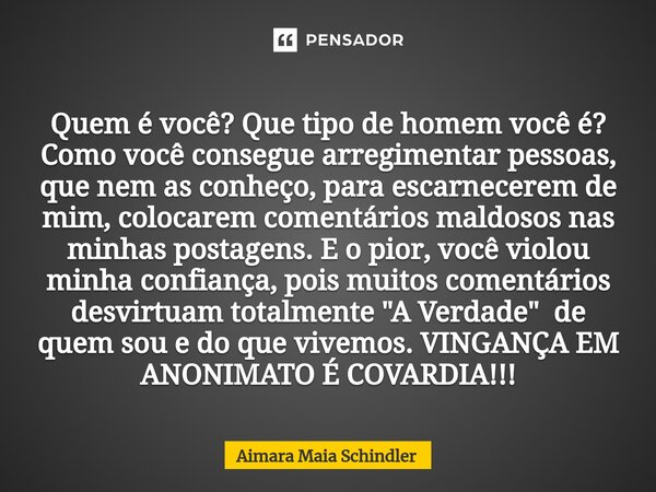 Quem é você? Que tipo de homem você é? Como você consegue arregimentar pessoas, que nem as conheço, ⁠para escarnecerem de mim, colocarem comentários maldosos na... Frase de Aimara Maia Schindler.