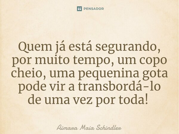 Quem já está segurando, por muito tempo, um copo cheio, uma pequenina gota pode vir a transbordá-lo de uma vez por toda! ⁠... Frase de Aimara Maia Schindler.