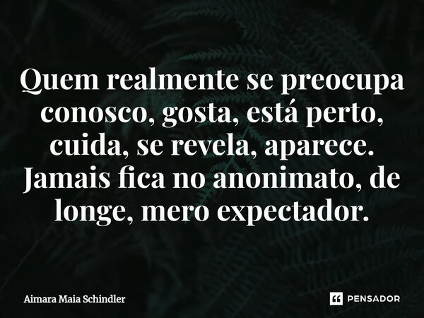 Quem realmente se preocupa conosco, ⁠gosta, está perto, cuida, se revela, aparece. Jamais fica no anonimato, de longe, mero expectador.... Frase de Aimara Maia Schindler.