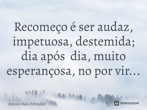 Recomeço é ser audaz, impetuosa, destemida; dia após dia, muito esperançosa, no por vir... ⁠... Frase de Aimara Maia Schindler.