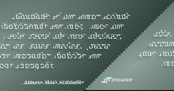 Saudade é um amor ainda habitando em nós, mas um dia...ele terá de nos deixar, arrumar as suas malas, para que outro morador habite em nosso coração.... Frase de Aimara Maia Schindler.