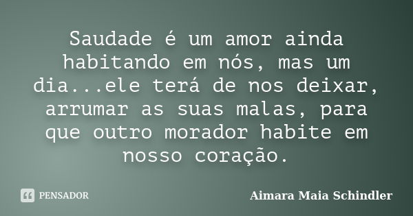 Saudade é um amor ainda habitando em nós, mas um dia...ele terá de nos deixar, arrumar as suas malas, para que outro morador habite em nosso coração.... Frase de Aimara Maia Schindler.