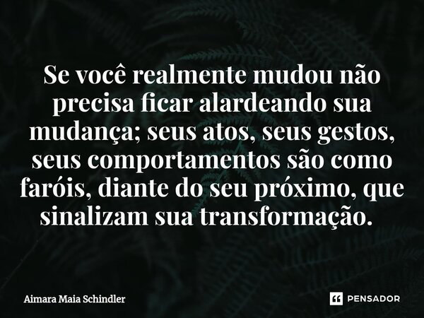 Se você realmente mudou não precisa ficar alardeando sua mudança; seus atos, seus gestos, seus comportamentos são como faróis, diante do seu próximo, que sinali... Frase de Aimara Maia Schindler.