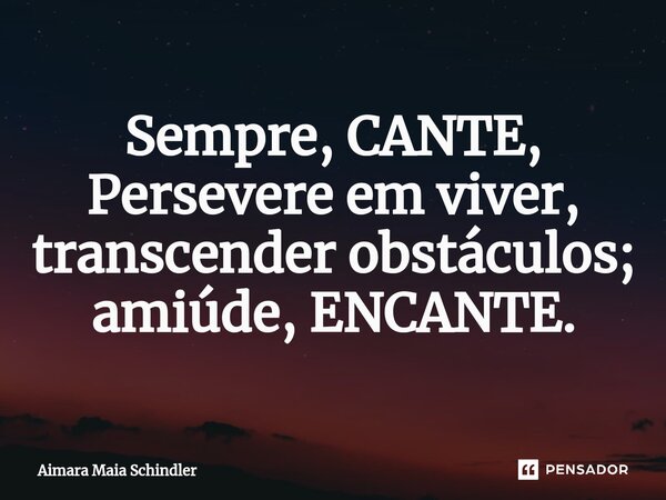 Sempre,⁠ CANTE, Persevere em viver, transcender obstáculos; amiúde, ENCANTE.... Frase de Aimara Maia Schindler.