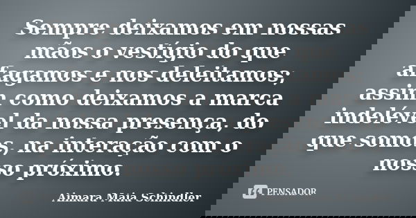 Sempre deixamos em nossas mãos o vestígio do que afagamos e nos deleitamos; assim como deixamos a marca indelével da nossa presença, do que somos, na interação ... Frase de Aimara Maia Schindler.