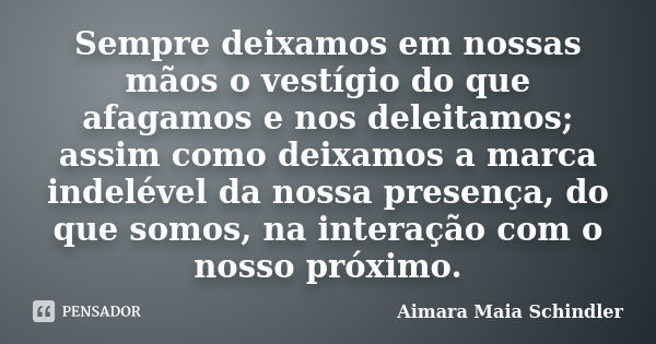 Sempre deixamos em nossas mãos o vestígio do que afagamos e nos deleitamos; assim como deixamos a marca indelével da nossa presença, do que somos, na interação ... Frase de Aimara Maia Schindler.