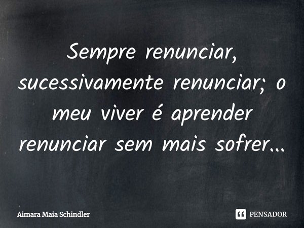 Sempre renunciar, sucessivamente renunciar; o meu viver é aprender renunciar sem mais sofrer...⁠... Frase de Aimara Maia Schindler.