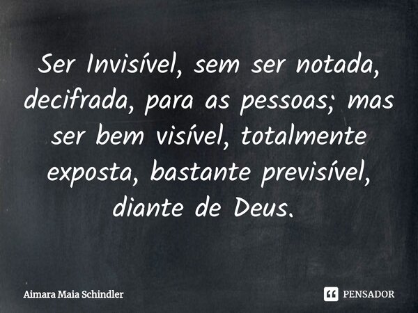 Ser Invisível, sem ser notada, decifrada, para as pessoas; mas ser bem visível, totalmente exposta, bastante previsível, diante de Deus. ⁠... Frase de Aimara Maia Schindler.