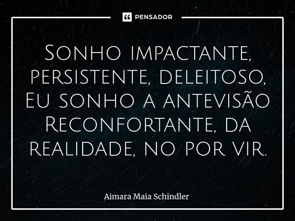 Sonho impactante, persistente, deleitoso, Eu sonho a antevisão Reconfortante, da realidade, no por vir.... Frase de Aimara Maia Schindler.