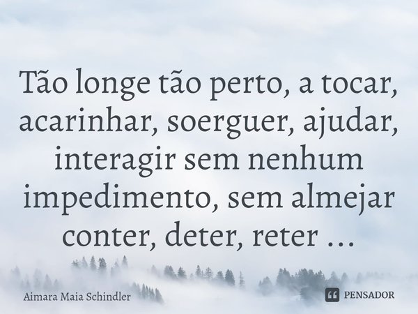Tão longe tão perto, a tocar, acarinhar, soerguer, ⁠ajudar, interagir sem nenhum impedimento, sem almejar conter, deter, reter ...... Frase de Aimara Maia Schindler.