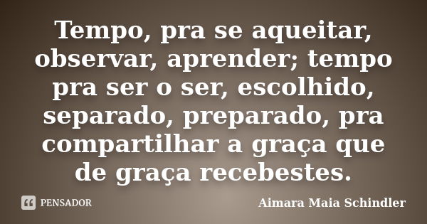 Tempo, pra se aqueitar, observar, aprender; tempo pra ser o ser, escolhido, separado, preparado, pra compartilhar a graça que de graça recebestes.... Frase de Aimara Maia Schindler.