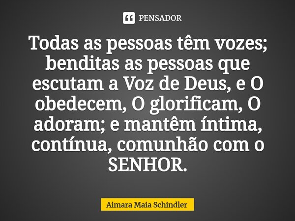 Todas as pessoas têm vozes; benditas as pessoas que escutam a Voz de Deus, e O obedecem, O glorificam, O adoram; ⁠e mantêm íntima, contínua, comunhão com o SENH... Frase de Aimara Maia Schindler.