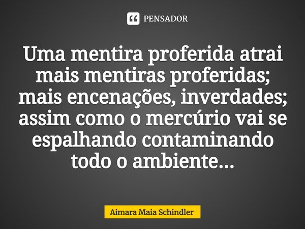 Uma mentira proferida atrai mais mentiras proferidas; mais encenações, inverdades; assim como o mercúrio vai se espalhando contaminando todo o ambiente...⁠... Frase de Aimara Maia Schindler.