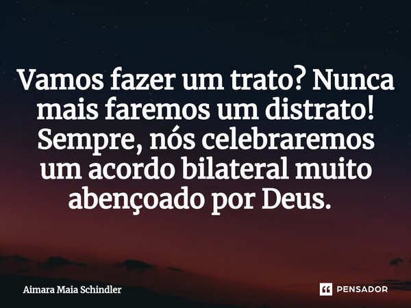 Vamos fazer um trato? Nunca mais faremos um distrato! Sempre, nós celebraremos um acordo bilateral muito abençoado por Deus. ⁠... Frase de Aimara Maia Schindler.