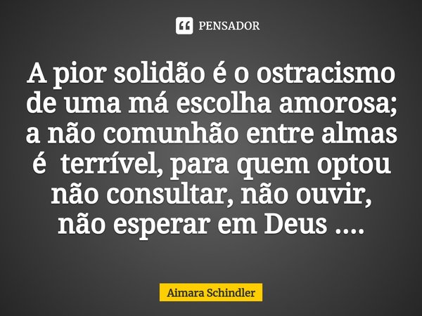 ⁠A pior solidão é o ostracismo de uma má escolha amorosa; a não comunhão entre almas é terrível, para quem optou não consultar, não ouvir, não esperar em Deus .... Frase de Aimara Schindler.