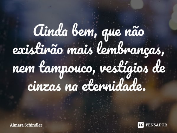 Ainda bem, que não existirão mais lembranças, nem tampouco, vestígios de cinzas na eternidade. ⁠... Frase de Aimara Schindler.