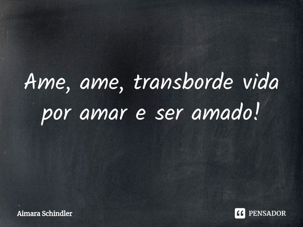 ⁠Ame, ame, transborde vida por amar e ser amado!... Frase de Aimara Schindler.