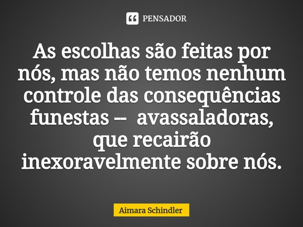 As escolhas são feitas por nós, mas não temos nenhum controle das consequências funestas -- avassaladoras, que recairão ⁠inexoravelmente sobre nós.... Frase de Aimara Schindler.