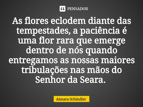 As flores eclodem diante das tempestades, a paciência é uma flor rara que emerge dentro de nós quando entregamos as nossas maiores tribulações nas mãos do Senho... Frase de Aimara Schindler.