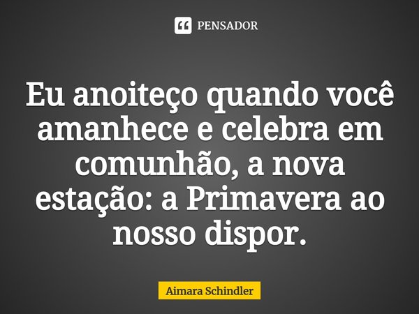 Eu anoiteço quando você amanhece e celebra em comunhão, a nova estação: a Primavera ao nosso dispor.⁠... Frase de Aimara Schindler.