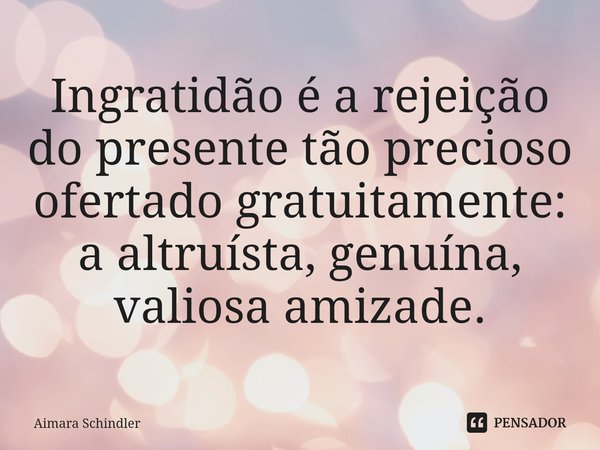 Ingratidão é a rejeição do presente tão precioso ofertado gratuitamente: a altruísta, genuína, valiosa amizade.⁠... Frase de Aimara Schindler.