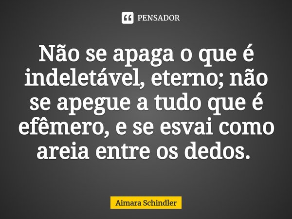 Não se apaga o que é indeletável, eterno; não se apegue a tudo que é efêmero, e se esvai como areia entre os dedos. ⁠... Frase de Aimara Schindler.