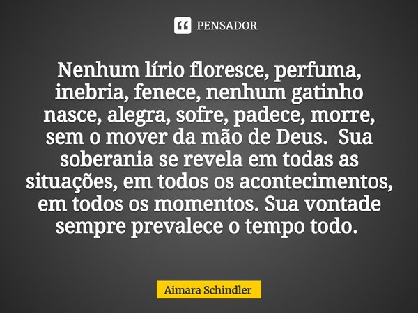 Nenhum lírio floresce, perfuma, inebria, fenece, nenhum gatinho nasce, alegra, sofre, padece, morre, sem o mover da mão de Deus. Sua soberania se revela em toda... Frase de Aimara Schindler.