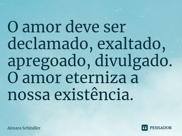 ⁠O amor deve ser declamado, exaltado, apregoado, divulgado. O amor eterniza a nossa existência.... Frase de Aimara Schindler.