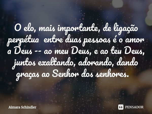 O elo, mais importante, de ligação perpétua entre duas pessoas é o amor a Deus -- ao meu Deus, e ao teu Deus, juntos exaltando, adorando, dando graças ao Senhor... Frase de Aimara Schindler.